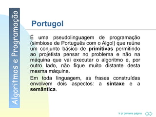 Portugol É uma pseudolinguagem de programação (simbiose de Português com o Algol) que reúne um conjunto básico de  primitivas  permitindo ao projetista pensar no problema e não na máquina que vai executar o algoritmo e, por outro lado, não fique muito distante desta mesma máquina.  Em toda linguagem, as frases construídas envolvem dois aspectos: a  sintaxe  e a  semântica . Algoritmos e Programação 