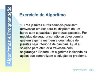 Exercício de Algoritmo Algoritmos e Programação 1. Três jesuítas e três canibais precisam atravessar um rio; para tal dispõem de um barco com capacidade para duas pessoas. Por medidas de segurança, não se deve permitir que em alguma margem a quantidade de jesuítas seja inferior à de canibais. Qual a solução para efetuar a travessia com segurança? Elabore um algoritmo indicando as ações que concretizem a solução do problema. 