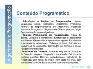 Conteúdo Programático Algoritmos e Programação Introdução à Lógica de Programação . Lógica. Seqüência lógica. Instruções. Algoritmos. Programa. Formas de Representação de Algoritmos: descrição narrativa, fluxograma, diagrama de Chapin, pseudocódigo. Representação de um algoritmo. Tópicos Preliminares de Programação.  Tipos de dados. Variáveis e constantes. Expressões e operadores aritméticos. Expressões e operadores lógicos. Expressões e operadores relacionais. Tabelas-verdade. Prioridades. Comandos de atribuição. Comandos de entrada e saída. Funções matemáticas. Estruturas de Controle . Estrutura seqüencial. Estrutura de Seleção: simples, composta e encadeada. Estrutura de múltipla escolha. Desvios incondicionais. Estruturas de Repetição: com teste no início, com teste no final, com variável de controle. Estruturas de controle encadeadas. 
