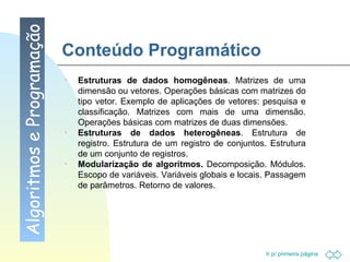 Conteúdo Programático Algoritmos e Programação Estruturas de dados homogêneas . Matrizes de uma dimensão ou vetores. Operações básicas com matrizes do tipo vetor. Exemplo de aplicações de vetores: pesquisa e classificação. Matrizes com mais de uma dimensão. Operações básicas com matrizes de duas dimensões. Estruturas de dados heterogêneas . Estrutura de registro. Estrutura de um registro de conjuntos. Estrutura de um conjunto de registros. Modularização de algoritmos.  Decomposição. Módulos. Escopo de variáveis. Variáveis globais e locais. Passagem de parâmetros. Retorno de valores. 
