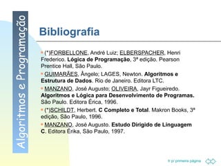 Bibliografia (*) FORBELLONE , André Luiz;  ELBERSPACHER , Henri Frederico.  Lógica de Programação , 3ª edição. Pearson Prentice Hall, São Paulo. GUIMARÃES , Ângelo; LAGES, Newton.  Algoritmos e Estrutura de Dados . Rio de Janeiro. Editora LTC. MANZANO , José Augusto;  OLIVEIRA , Jayr Figueiredo.  Algoritmos e Lógica para Desenvolvimento de Programas.  São Paulo. Editora Érica, 1996. (*) SCHILDT , Herbert.  C Completo e Total .  Makron Books, 3ª edição, São Paulo, 1996.  MANZANO , José Augusto.  Estudo Dirigido de Linguagem C . Editora Érika, São Paulo, 1997. Algoritmos e Programação 