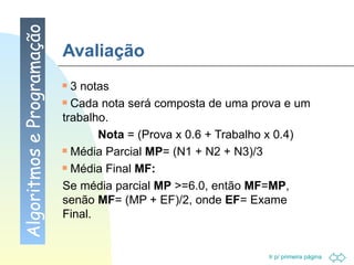 Avaliação 3 notas  Cada nota será composta de uma prova e um trabalho.  Nota  = (Prova x 0.6 + Trabalho x 0.4) Média Parcial  MP = (N1 + N2 + N3)/3 Média Final  MF:   Se média parcial  MP  >=6.0, então  MF = MP , senão  MF = (MP + EF)/2, onde  EF = Exame Final. Algoritmos e Programação 