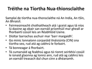 Tréithe na Tíortha Nua-thionsclaithe
Samplaí de tíortha nua-thonsclaithe ná An India, An tSín,
An Bhraisíl.
• Feirmeoireacht chothaitheach atá i gceist agus tá níos
lú daoine ag obair san earnáil príomhúil mar gheall ar
fhorbairtí cosúil leis an Réabhlóid Uaine.
• Díoltar barrachas aschuir mar ‘barr margaidh’.
• Go minic lonnaíonn corparáid ilnáisiúnta (CIN) sna
tíortha seo, rud atá ag cabhrú le forbairt.
• Tá bonneagar á fhorbairt.
• Tá cumarsáid ag feabhsú agus tá rionnt seirbhísí cosúil
le ionaid glaonna ag lonnú ann, rud atá ag cabhrú leis
an earnáil treasach dul chun cinn a dhéanamh.
 