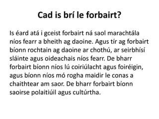 Cad is brí le forbairt?
Is éard atá i gceist forbairt ná saol marachtála
níos fearr a bheith ag daoine. Agus tír ag forbairt
bíonn rochtain ag daoine ar chothú, ar seirbhísí
sláinte agus oideachais níos fearr. De bharr
forbairt bíonn níos lú coiriúlacht agus foiréigin,
agus bíonn níos mó rogha maidir le conas a
chaithtear am saor. De bharr forbairt bíonn
saoirse polaitiúil agus cultúrtha.
 