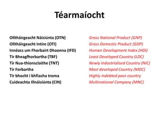 Téarmaíocht
Olltháirgeacht Náisiúnta (OTN) Gross National Product (GNP)
Olltháirgeacht Intíre (OTI) Gross Domestic Product (GDP)
Innéacs um Fhorbairt Dhaonna (IFD) Human Development Index (HDI)
Tír Bheagfhorbartha (TBF) Least Developed Country (LDC)
Tír Nua-thionsclaithe (TNT) Newly Industrialised Country (NIC)
Tír Forbartha Most developed Country (MDC)
Tír bhocht i bhfiacha troma Highly indebted poor country
Cuideachta Illnáisiúnta (CIN) Multinational Company (MNC)
 