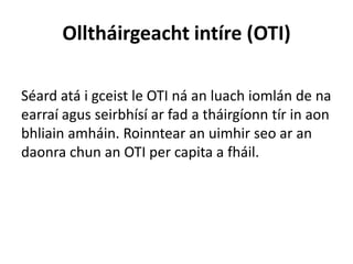 Olltháirgeacht intíre (OTI)
Séard atá i gceist le OTI ná an luach iomlán de na
earraí agus seirbhísí ar fad a tháirgíonn tír in aon
bhliain amháin. Roinntear an uimhir seo ar an
daonra chun an OTI per capita a fháil.
 
