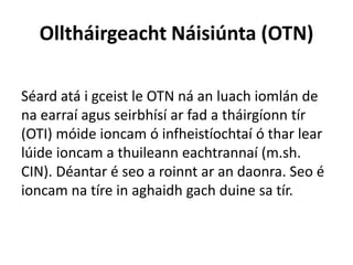 Olltháirgeacht Náisiúnta (OTN)
Séard atá i gceist le OTN ná an luach iomlán de
na earraí agus seirbhísí ar fad a tháirgíonn tír
(OTI) móide ioncam ó infheistíochtaí ó thar lear
lúide ioncam a thuileann eachtrannaí (m.sh.
CIN). Déantar é seo a roinnt ar an daonra. Seo é
ioncam na tíre in aghaidh gach duine sa tír.
 