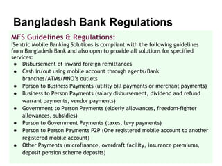 Bangladesh Bank Regulations
MFS Guidelines & Regulations:
iSentric Mobile Banking Solutions is compliant with the following guidelines
from Bangladesh Bank and also open to provide all solutions for specified
services:
 ● Disbursement of inward foreign remittances
 ● Cash in/out using mobile account through agents/Bank
     branches/ATMs/MNO’s outlets
 ● Person to Business Payments (utility bill payments or merchant payments)
 ● Business to Person Payments (salary disbursement, dividend and refund
     warrant payments, vendor payments)
 ● Government to Person Payments (elderly allowances, freedom-fighter
     allowances, subsidies)
 ● Person to Government Payments (taxes, levy payments)
 ● Person to Person Payments P2P (One registered mobile account to another
     registered mobile account)
 ● Other Payments (microfinance, overdraft facility, insurance premiums,
     deposit pension scheme deposits)
 