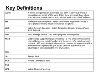 Key Definitions
Agent    A person or organization authorized by a bank to carry out financial
         transactions on behalf of the bank. Often these are small shops whose
         proprietor can provide cash-in and cash-out services to a bank’s clients.

IVR      Interactive Voice Response – refers to different ways users can use a
         voice prompted menu driven service over the phone.

MNO      Mobile Network Operator – Airtel, Banglalink, Citicell, GrameenPhone,
         Robi, Teletalk.

SMS      Short Message Service – text messaging over mobile phones.

USSD     Unstructured Supplementary Service Data – a real time communication
         channel between a mobile handset and the servers of a mobile network
         operator. MFS providers typically require a commercial agreement with a
         mobile network operator to gain access to USSD, but this has the
         advantage of being accessible over any handset.

SCB

SB       Savings Bank

PCB      Private Commercial Bank

FCB

MFS      Mobile Financial Services
 