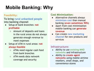 Mobile Banking: Why
Feasibility:                               Cost Minimization:
                                           ●    Alternative channels always
To bring rural unbanked people
                                                minimizes cost than manual
into banking channel                            banking (even sometimes 90%)
●   Setup of bank branches: not            ●    Apart from cost minimization
    profitable                                  mobile banking can generate
     ○ Amount of deposits and loans             revenue
        in the rural areas do not always   ●    Can create new marketing
        generate enough revenue to              channel for new products and
        meet expenses                           services
●   Setup of ATM in rural areas: not
    always feasible                        Infrastructure:
     ○ ATMs need regular cash feed          ●   Ability to use existing MNO
        from bank branches                      networks and infrastructure
                                            ●   Ability to create agent
     ○ ATM needs data network
                                                networks using mobile airtime
        coverage and security                   resellers, small shops, and
                                                convenience stores
 