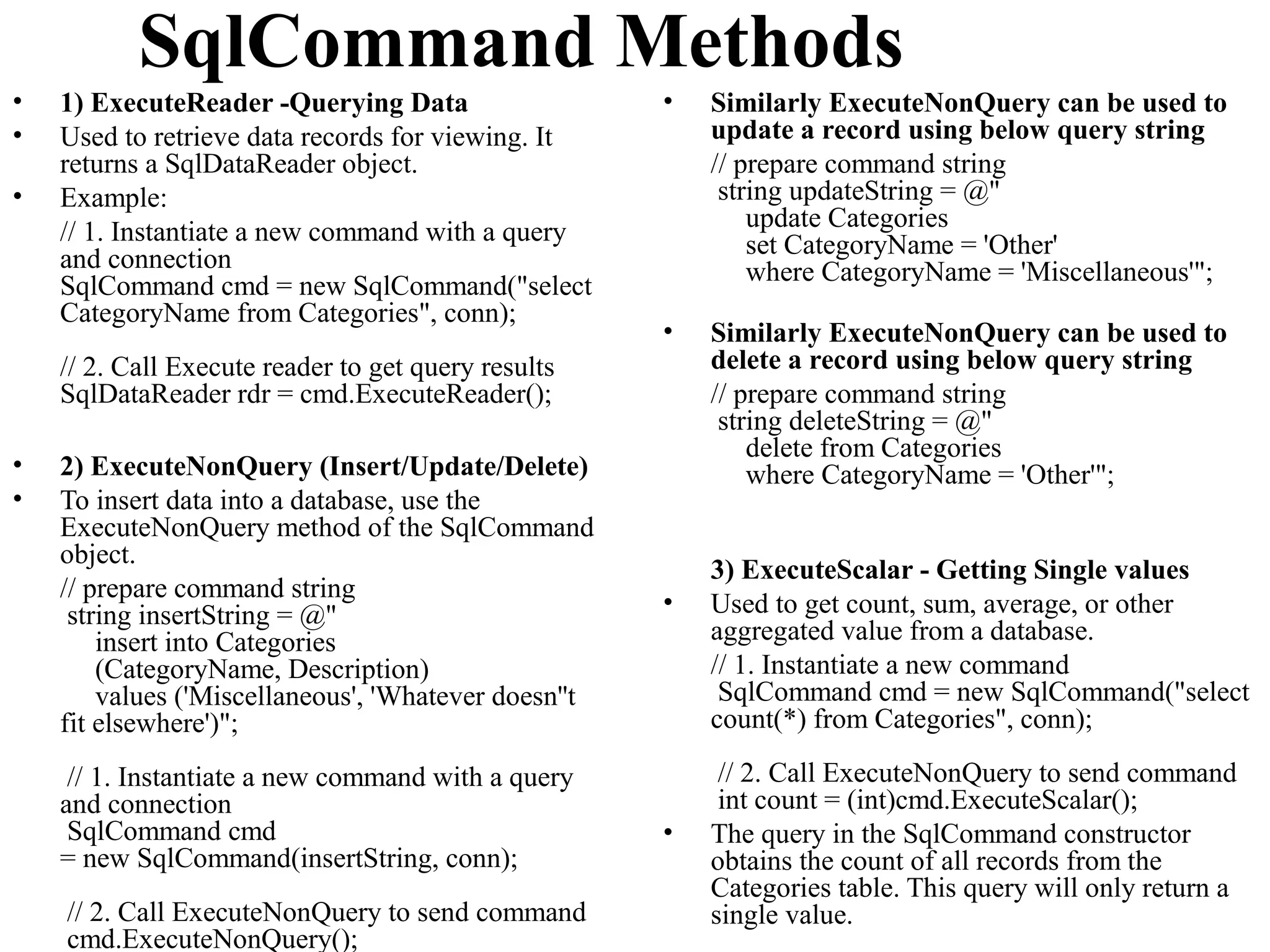 SqlCommand Methods
•   1) ExecuteReader -Querying Data                   •   Similarly ExecuteNonQuery can be used to
•   Used to retrieve data records for viewing. It         update a record using below query string
    returns a SqlDataReader object.                       // prepare command string
•   Example:                                               string updateString = @"
    // 1. Instantiate a new command with a query              update Categories
                                                              set CategoryName = 'Other'
    and connection                                            where CategoryName = 'Miscellaneous'";
    SqlCommand cmd = new SqlCommand("select
    CategoryName from Categories", conn);
                                                      •   Similarly ExecuteNonQuery can be used to
    // 2. Call Execute reader to get query results        delete a record using below query string
    SqlDataReader rdr = cmd.ExecuteReader();              // prepare command string
                                                           string deleteString = @"
                                                              delete from Categories
•   2) ExecuteNonQuery (Insert/Update/Delete)                 where CategoryName = 'Other'";
•   To insert data into a database, use the
    ExecuteNonQuery method of the SqlCommand
    object.
                                                          3) ExecuteScalar - Getting Single values
    // prepare command string                         •
     string insertString = @"                             Used to get count, sum, average, or other
        insert into Categories                            aggregated value from a database.
        (CategoryName, Description)                       // 1. Instantiate a new command
        values ('Miscellaneous', 'Whatever doesn''t        SqlCommand cmd = new SqlCommand("select
    fit elsewhere')";                                     count(*) from Categories", conn);

     // 1. Instantiate a new command with a query          // 2. Call ExecuteNonQuery to send command
    and connection                                         int count = (int)cmd.ExecuteScalar();
     SqlCommand cmd                                   •   The query in the SqlCommand constructor
    = new SqlCommand(insertString, conn);                 obtains the count of all records from the
                                                          Categories table. This query will only return a
    // 2. Call ExecuteNonQuery to send command            single value.
    cmd.ExecuteNonQuery();
 