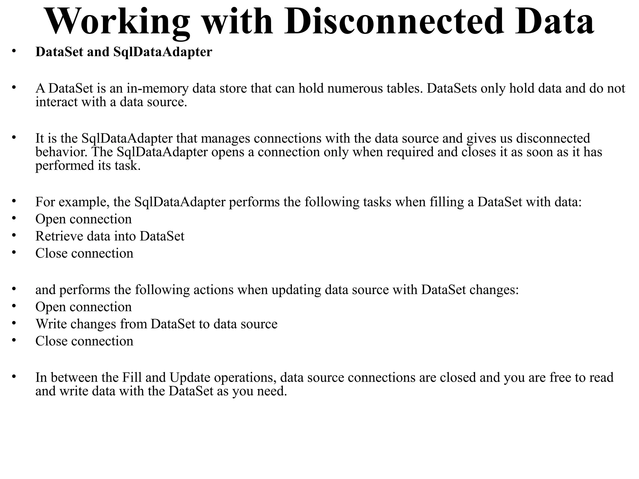 Working with Disconnected Data
•   DataSet and SqlDataAdapter

•   A DataSet is an in-memory data store that can hold numerous tables. DataSets only hold data and do not
    interact with a data source.

•   It is the SqlDataAdapter that manages connections with the data source and gives us disconnected
    behavior. The SqlDataAdapter opens a connection only when required and closes it as soon as it has
    performed its task.

•   For example, the SqlDataAdapter performs the following tasks when filling a DataSet with data:
•   Open connection
•   Retrieve data into DataSet
•   Close connection

•   and performs the following actions when updating data source with DataSet changes:
•   Open connection
•   Write changes from DataSet to data source
•   Close connection

•   In between the Fill and Update operations, data source connections are closed and you are free to read
    and write data with the DataSet as you need.
 