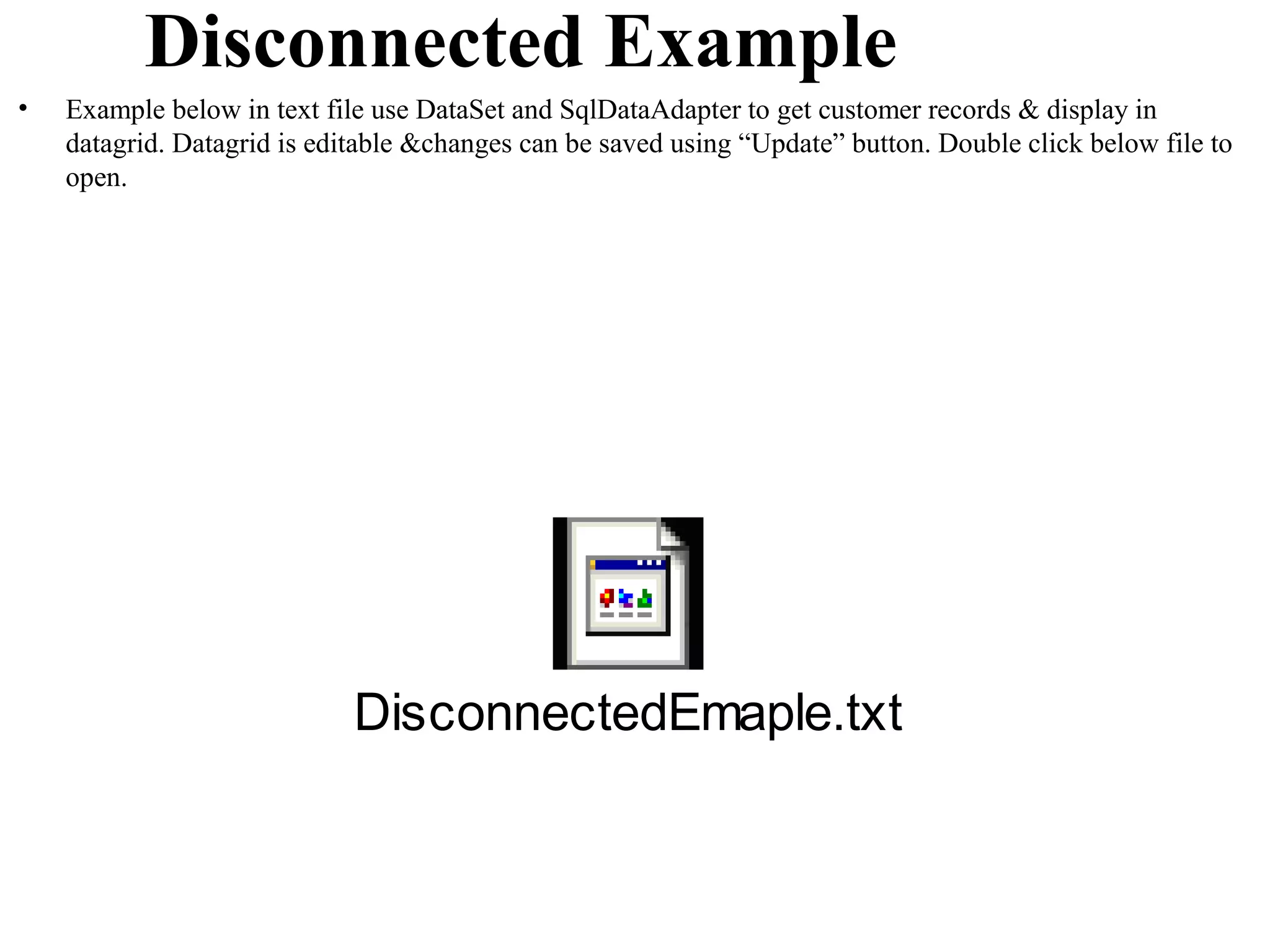 Disconnected Example
•   Example below in text file use DataSet and SqlDataAdapter to get customer records & display in
    datagrid. Datagrid is editable &changes can be saved using “Update” button. Double click below file to
    open.




                             DisconnectedEmaple.txt
 