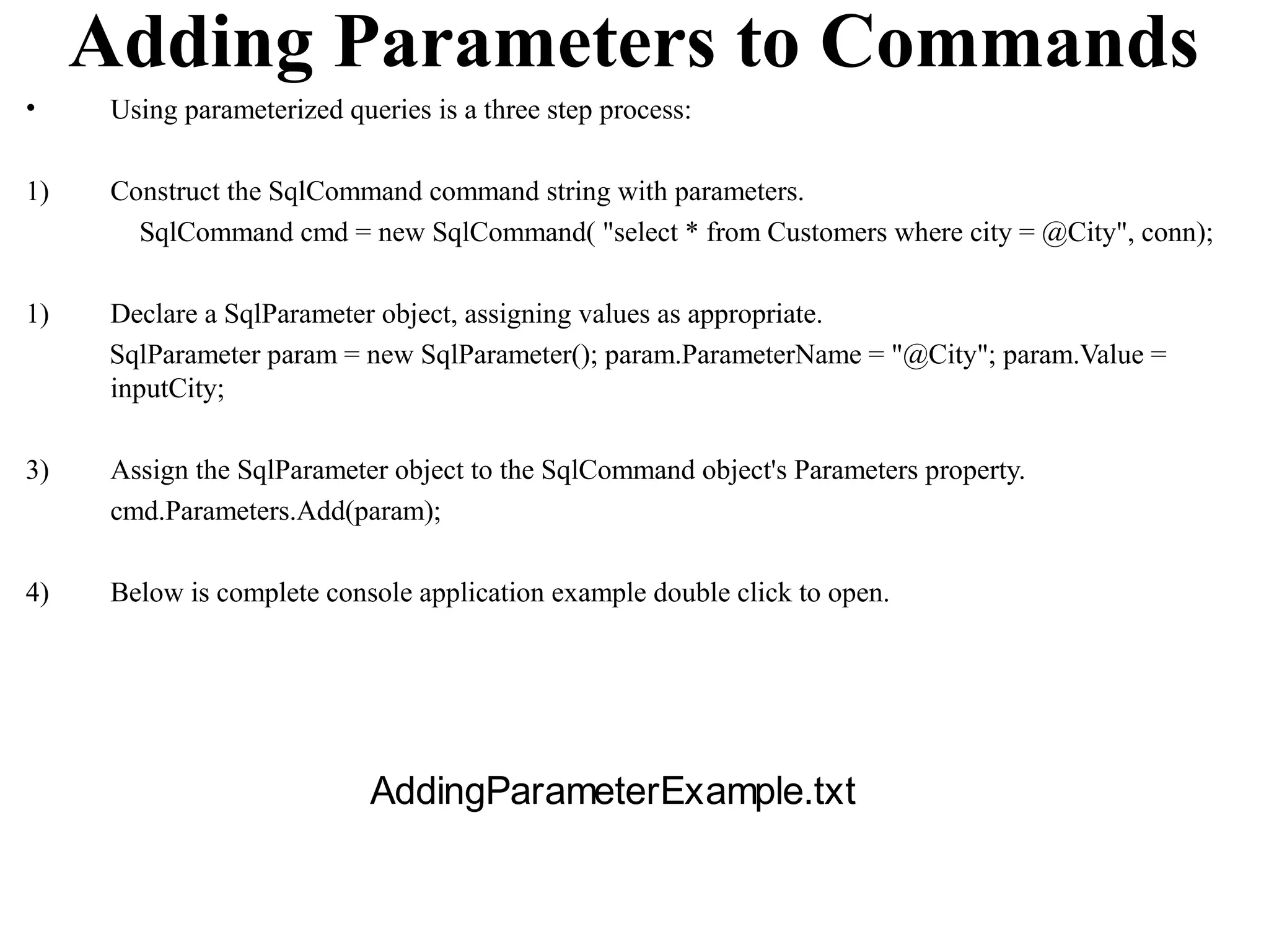 Adding Parameters to Commands
•     Using parameterized queries is a three step process:

1)    Construct the SqlCommand command string with parameters.
        SqlCommand cmd = new SqlCommand( "select * from Customers where city = @City", conn);

1)    Declare a SqlParameter object, assigning values as appropriate.
      SqlParameter param = new SqlParameter(); param.ParameterName = "@City"; param.Value =
      inputCity;

3)    Assign the SqlParameter object to the SqlCommand object's Parameters property.
      cmd.Parameters.Add(param);

4)    Below is complete console application example double click to open.




                             AddingParameterExample.txt
 