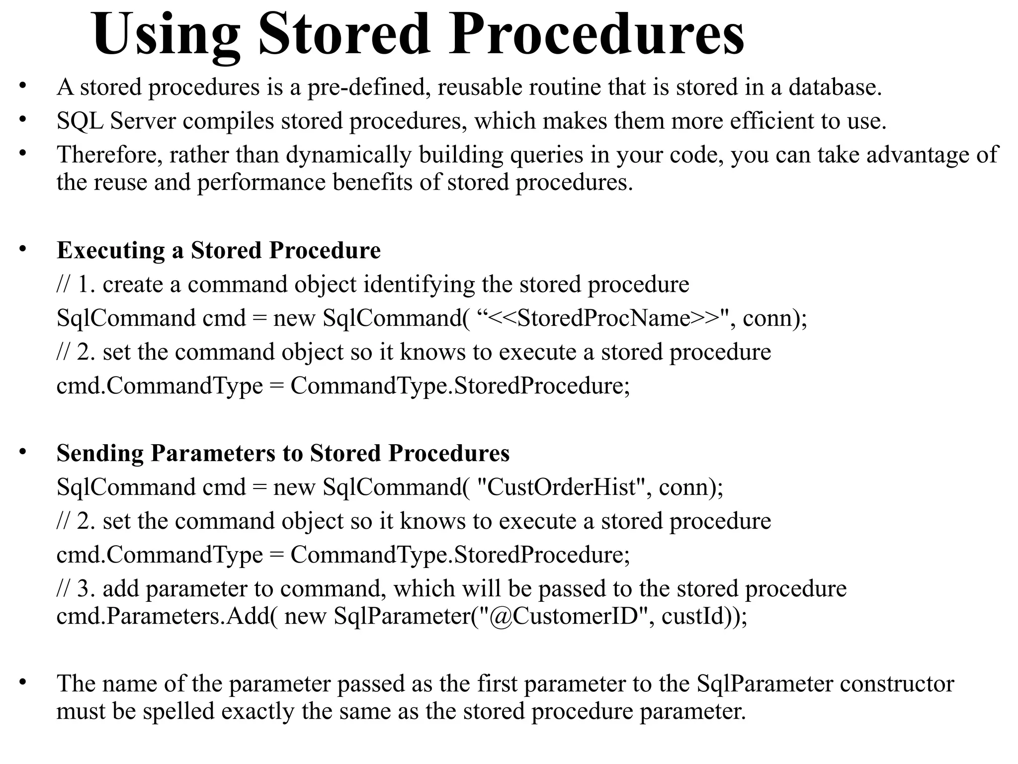 Using Stored Procedures
•   A stored procedures is a pre-defined, reusable routine that is stored in a database.
•   SQL Server compiles stored procedures, which makes them more efficient to use.
•   Therefore, rather than dynamically building queries in your code, you can take advantage of
    the reuse and performance benefits of stored procedures.

•   Executing a Stored Procedure
    // 1. create a command object identifying the stored procedure
    SqlCommand cmd = new SqlCommand( “<<StoredProcName>>", conn);
    // 2. set the command object so it knows to execute a stored procedure
    cmd.CommandType = CommandType.StoredProcedure;

•   Sending Parameters to Stored Procedures
    SqlCommand cmd = new SqlCommand( "CustOrderHist", conn);
    // 2. set the command object so it knows to execute a stored procedure
    cmd.CommandType = CommandType.StoredProcedure;
    // 3. add parameter to command, which will be passed to the stored procedure
    cmd.Parameters.Add( new SqlParameter("@CustomerID", custId));

•   The name of the parameter passed as the first parameter to the SqlParameter constructor
    must be spelled exactly the same as the stored procedure parameter.
 