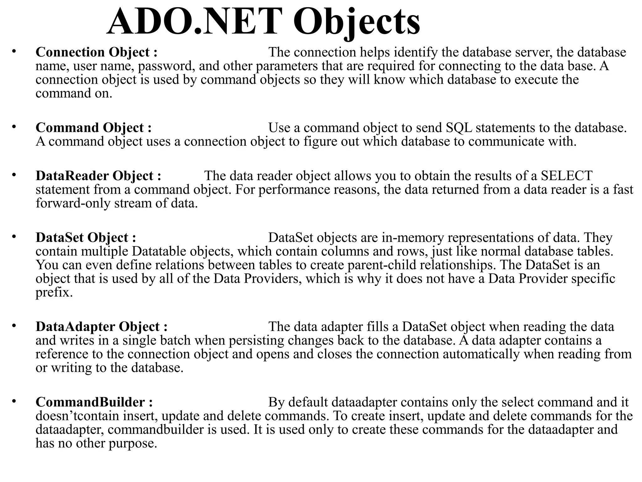 ADO.NET Objects
•   Connection Object :                    The connection helps identify the database server, the database
    name, user name, password, and other parameters that are required for connecting to the data base. A
    connection object is used by command objects so they will know which database to execute the
    command on.

•   Command Object :                      Use a command object to send SQL statements to the database.
    A command object uses a connection object to figure out which database to communicate with.

•   DataReader Object :          The data reader object allows you to obtain the results of a SELECT
    statement from a command object. For performance reasons, the data returned from a data reader is a fast
    forward-only stream of data.

•   DataSet Object :                           DataSet objects are in-memory representations of data. They
    contain multiple Datatable objects, which contain columns and rows, just like normal database tables.
    You can even define relations between tables to create parent-child relationships. The DataSet is an
    object that is used by all of the Data Providers, which is why it does not have a Data Provider specific
    prefix.

•   DataAdapter Object :                      The data adapter fills a DataSet object when reading the data
    and writes in a single batch when persisting changes back to the database. A data adapter contains a
    reference to the connection object and opens and closes the connection automatically when reading from
    or writing to the database.

•   CommandBuilder :                          By default dataadapter contains only the select command and it
    doesn’tcontain insert, update and delete commands. To create insert, update and delete commands for the
    dataadapter, commandbuilder is used. It is used only to create these commands for the dataadapter and
    has no other purpose.
 