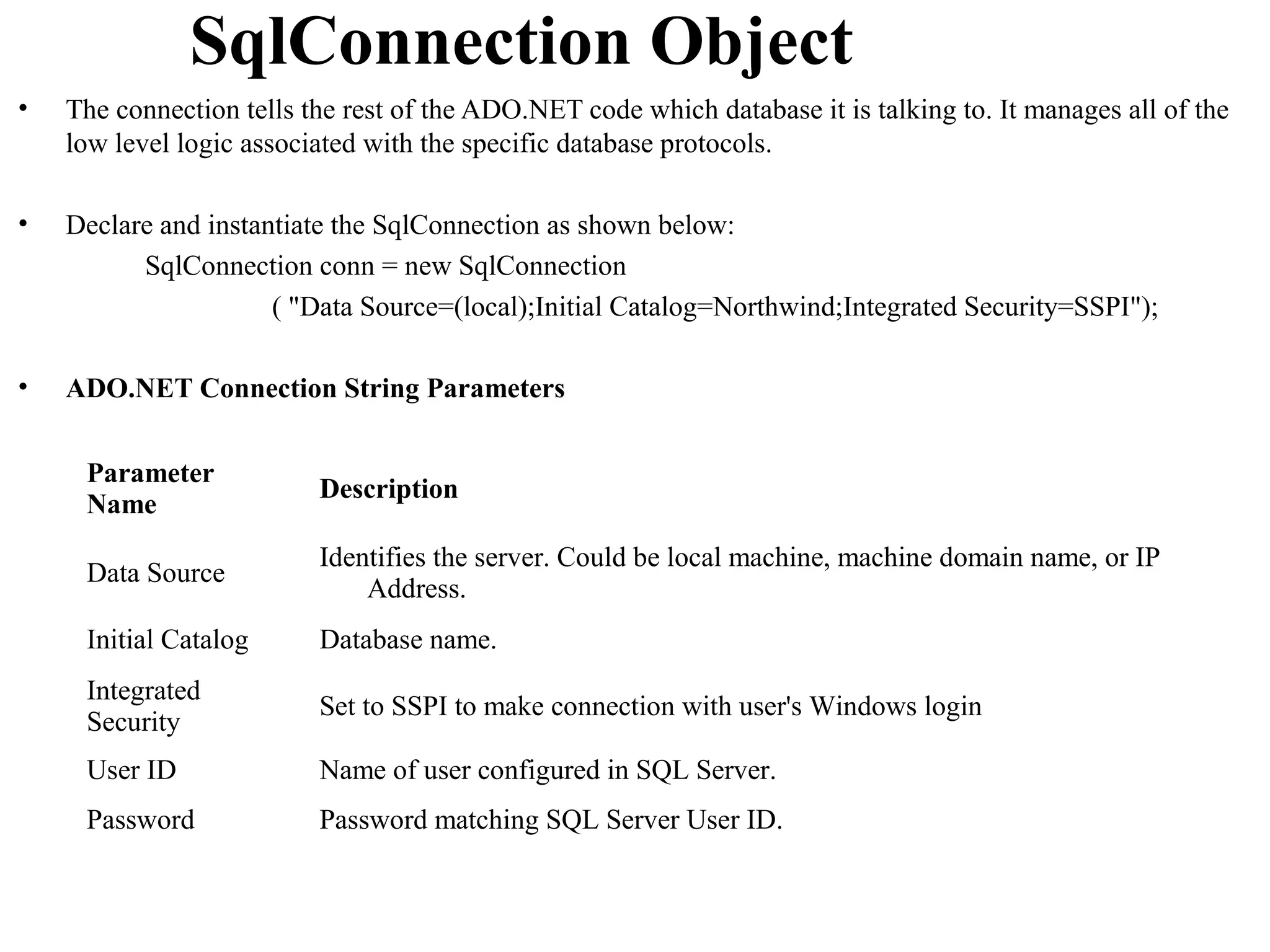 SqlConnection Object
•   The connection tells the rest of the ADO.NET code which database it is talking to. It manages all of the
    low level logic associated with the specific database protocols.

•   Declare and instantiate the SqlConnection as shown below:
          SqlConnection conn = new SqlConnection
                      ( "Data Source=(local);Initial Catalog=Northwind;Integrated Security=SSPI");

•   ADO.NET Connection String Parameters


     Parameter
                          Description
     Name
                          Identifies the server. Could be local machine, machine domain name, or IP
     Data Source
                              Address.
     Initial Catalog      Database name.
     Integrated
                          Set to SSPI to make connection with user's Windows login
     Security
     User ID              Name of user configured in SQL Server.
     Password             Password matching SQL Server User ID.
 