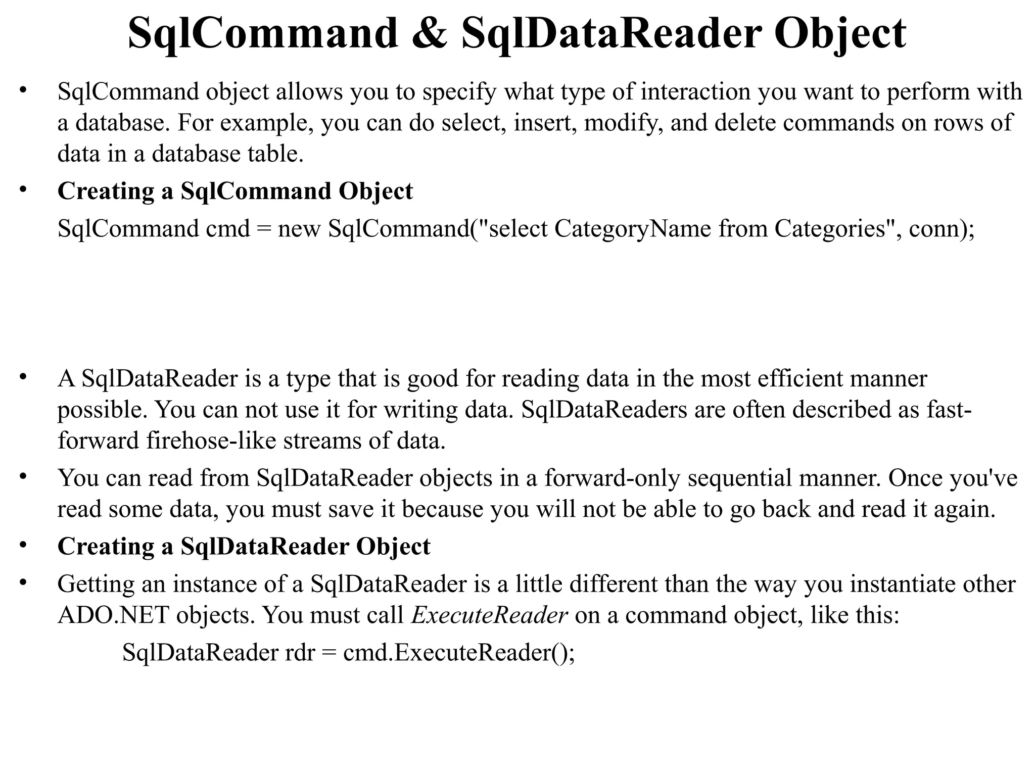 SqlCommand & SqlDataReader Object
•   SqlCommand object allows you to specify what type of interaction you want to perform with
    a database. For example, you can do select, insert, modify, and delete commands on rows of
    data in a database table.
•   Creating a SqlCommand Object
    SqlCommand cmd = new SqlCommand("select CategoryName from Categories", conn);




•   A SqlDataReader is a type that is good for reading data in the most efficient manner
    possible. You can not use it for writing data. SqlDataReaders are often described as fast-
    forward firehose-like streams of data.
•   You can read from SqlDataReader objects in a forward-only sequential manner. Once you've
    read some data, you must save it because you will not be able to go back and read it again.
•   Creating a SqlDataReader Object
•   Getting an instance of a SqlDataReader is a little different than the way you instantiate other
    ADO.NET objects. You must call ExecuteReader on a command object, like this:
          SqlDataReader rdr = cmd.ExecuteReader();
 