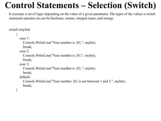 Control Statements – Selection (Switch)
 It executes a set of logic depending on the value of a given parameter. The types of the values a switch
 statement operates on can be booleans, enums, integral types, and strings.


 switch (myInt)
      {
        case 1:
          Console.WriteLine("Your number is {0}.", myInt);
          break;
        case 2:
          Console.WriteLine("Your number is {0}.", myInt);
          break;
        case 3:
          Console.WriteLine("Your number is {0}.", myInt);
          break;
        default:
          Console.WriteLine("Your number {0} is not between 1 and 3.", myInt);
          break;
      }
 
