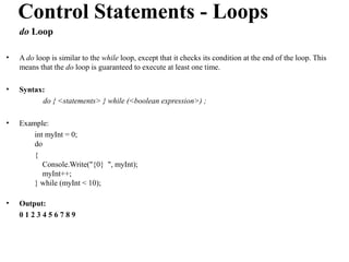 Control Statements - Loops
    do Loop

•   A do loop is similar to the while loop, except that it checks its condition at the end of the loop. This
    means that the do loop is guaranteed to execute at least one time.

•   Syntax:
          do { <statements> } while (<boolean expression>) ;

•   Example:
        int myInt = 0;
        do
        {
           Console.Write("{0} ", myInt);
           myInt++;
        } while (myInt < 10);

•   Output:
    0123456789
 