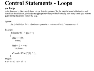 Control Statements - Loops
    for Loop
•   A for loop works like a while loop, except that the syntax of the for loop includes initialization and
    condition modification. for loops are appropriate when you know exactly how many times you want to
    perform the statements within the loop.

•   Syntax:
          for (<initializer list>; <boolean expression>; <iterator list>) { <statements> }

•   Example:
          for (int i=0; i < 20; i++)
         {
           if (i = = 10)
              break;

             if (i % 2 = = 0)
                continue;

             Console.Write("{0} ", i);
         }
•   Output:
    0 2 4 6 8 10 12 14 16 18
 