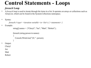 Control Statements - Loops
    foreach Loop
•   A foreach loop is used to iterate through the items in a list. It operates on arrays or collections such as
    ArrayList, which can be found in the System.Collections namespace.

•   Syntax:
        foreach (<type> <iteration variable> in <list>) { <statements> }
•   Example:
             string[] names = {"Cheryl", "Joe", "Matt", "Robert"};

              foreach (string person in names)
              {
                Console.WriteLine("{0} ", person);
              }
•   Output:
    Cheryl
    Joe
    Matt
    Robert
 