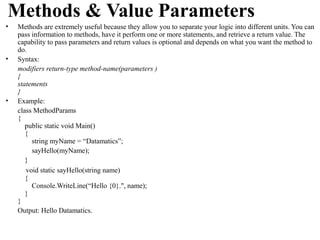 Methods & Value Parameters
•   Methods are extremely useful because they allow you to separate your logic into different units. You can
    pass information to methods, have it perform one or more statements, and retrieve a return value. The
    capability to pass parameters and return values is optional and depends on what you want the method to
    do.
•   Syntax:
    modifiers return-type method-name(parameters )
    {
    statements
    }
•   Example:
    class MethodParams
    {
       public static void Main()
       {
         string myName = “Datamatics”;
         sayHello(myName);
       }
       void static sayHello(string name)
       {
         Console.WriteLine(“Hello {0}.", name);
       }
    }
    Output: Hello Datamatics.
 