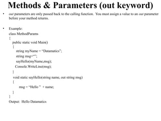 Methods & Parameters (out keyword)
•   out parameters are only passed back to the calling function. You must assign a value to an out parameter
    before your method returns.

•   Example:
    class MethodParams
    {
       public static void Main()
       {
         string myName = “Datamatics”;
         string msg=“”;
         sayHello(myName,msg);
         Console.WriteLine(msg);
       }
      void static sayHello(string name, out string msg)
      {
          msg = “Hello ” + name;
      }
    }
    Output: Hello Datamatics
 
