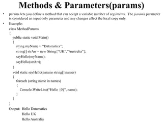 Methods & Parameters(params)
•   params lets you define a method that can accept a variable number of arguments. The params parameter
    is considered an input only parameter and any changes affect the local copy only.
•   Example:
    class MethodParams
    {
       public static void Main()
       {
         string myName = “Datamatics”;
         string[] strArr = new String{“UK”,”Austrelia”};
         sayHello(myName);
         sayHello(strArr);
       }
       void static sayHello(params string[] names)
       {
         foreach (string name in names)
         {
            Console.WriteLine(“Hello {0}", name);
         }
       }
    }
    Output: Hello Datamatics
              Hello UK
              Hello Australia
 