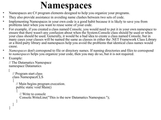 Namespaces
•   Namespaces are C# program elements designed to help you organize your programs.
•   They also provide assistance in avoiding name clashes between two sets of code.
•   Implementing Namespaces in your own code is a good habit because it is likely to save you from
    problems later when you want to reuse some of your code.
•   For example, if you created a class named Console, you would need to put it in your own namespace to
    ensure that there wasn't any confusion about when the System.Console class should be used or when
    your class should be used. Generally, it would be a bad idea to create a class named Console, but in
    many cases your classes will be named the same as classes in either the .NET Framework Class Library
    or a third party library and namespaces help you avoid the problems that identical class names would
    cause.
•   Namespaces don't correspond to file or directory names. If naming directories and files to correspond
    to namespaces helps you organize your code, then you may do so, but it is not required.
•   Example:
    // The Datamatics Namespace
    namespace Datamatics
    {
       // Program start class
       class NamespaceCLS
       {
          // Main begins program execution.
          public static void Main()
          {
             // Write to console
             Console.WriteLine("This is the new Datamatics Namespace.");
          }
       }
    }
 