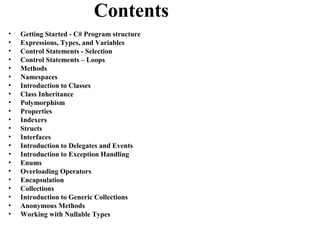 Contents
•   Getting Started - C# Program structure
•   Expressions, Types, and Variables
•   Control Statements - Selection
•   Control Statements – Loops
•   Methods
•   Namespaces
•   Introduction to Classes
•   Class Inheritance
•   Polymorphism
•   Properties
•   Indexers
•   Structs
•   Interfaces
•   Introduction to Delegates and Events
•   Introduction to Exception Handling
•   Enums
•   Overloading Operators
•   Encapsulation
•   Collections
•   Introduction to Generic Collections
•   Anonymous Methods
•   Working with Nullable Types
 