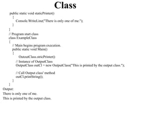 Class
     public static void staticPrinter()
       {
          Console.WriteLine("There is only one of me.");
       }
    }
    // Program start class
    class ExampleClass
    {
       // Main begins program execution.
       public static void Main()
       {
             OutoutClass.stricPrinter()
          // Instance of OutputClass
          OutputClass outCl = new OutputClass("This is printed by the output class.");

           // Call Output class' method
           outCl.printString();
       }
    }
Output:
There is only one of me.
This is printed by the output class.
 