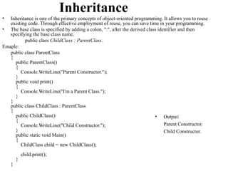 Inheritance
•  Inheritance is one of the primary concepts of object-oriented programming. It allows you to reuse
   existing code. Through effective employment of reuse, you can save time in your programming.
• The base class is specified by adding a colon, ":", after the derived class identifier and then
   specifying the base class name.
          public class ChildClass : ParentClass.
Emaple:
   public class ParentClass
   {
     public ParentClass()
     {
        Console.WriteLine("Parent Constructor.");
     }
     public void print()
     {
        Console.WriteLine("I'm a Parent Class.");
     }
   }
   public class ChildClass : ParentClass
   {
     public ChildClass()                                                    • Output:
     {
        Console.WriteLine("Child Constructor.");                                 Parent Constructor.
     }                                                                           Child Constructor.
     public static void Main()
     {
        ChildClass child = new ChildClass();
            child.print();
        }
    }
 