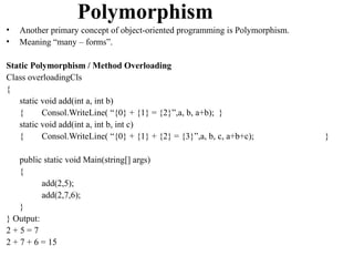 Polymorphism
•   Another primary concept of object-oriented programming is Polymorphism.
•   Meaning “many – forms”.

Static Polymorphism / Method Overloading
Class overloadingCls
{
   static void add(int a, int b)
   {      Consol.WriteLine( “{0} + {1} = {2}”,a, b, a+b); }
   static void add(int a, int b, int c)
   {      Consol.WriteLine( “{0} + {1} + {2} = {3}”,a, b, c, a+b+c);          }

    public static void Main(string[] args)
    {
          add(2,5);
          add(2,7,6);
    }
} Output:
2+5=7
2 + 7 + 6 = 15
 