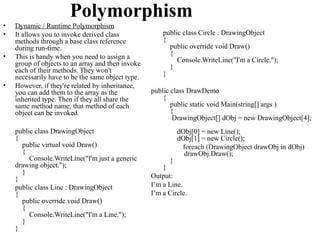 Polymorphism
•   Dynamic / Runtime Polymorphism
•   It allows you to invoke derived class              public class Circle : DrawingObject
    methods through a base class reference             {
    during run-time.                                     public override void Draw()
•   This is handy when you need to assign a              {
                                                            Console.WriteLine("I'm a Circle.");
    group of objects to an array and then invoke         }
    each of their methods. They won't                  }
    necessarily have to be the same object type.
•   However, if they're related by inheritance,
    you can add them to the array as the           public class DrawDemo
    inherited type. Then if they all share the         {
    same method name, that method of each                 public static void Main(string[] args )
    object can be invoked.                                {
                                                           DrawingObject[] dObj = new DrawingObject[4];
    public class DrawingObject                               dObj[0] = new Line();
    {                                                        dObj[1] = new Circle();
      public virtual void Draw()                              foreach (DrawingObject drawObj in dObj)
      {                                                        drawObj.Draw();
         Console.WriteLine("I'm just a generic           }
    drawing object.");                                 }
      }
    }                                              Output:
    public class Line : DrawingObject              I’m a Line.
    {                                              I’m a Circle.
      public override void Draw()
      {
         Console.WriteLine("I'm a Line.");
      }
    }
 