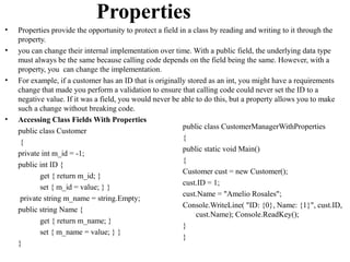 Properties
•   Properties provide the opportunity to protect a field in a class by reading and writing to it through the
    property.
•   you can change their internal implementation over time. With a public field, the underlying data type
    must always be the same because calling code depends on the field being the same. However, with a
    property, you can change the implementation.
•   For example, if a customer has an ID that is originally stored as an int, you might have a requirements
    change that made you perform a validation to ensure that calling code could never set the ID to a
    negative value. If it was a field, you would never be able to do this, but a property allows you to make
    such a change without breaking code.
•   Accessing Class Fields With Properties
                                                           public class CustomerManagerWithProperties
    public class Customer
                                                           {
     {
                                                           public static void Main()
    private int m_id = -1;
                                                           {
    public int ID {
                                                           Customer cust = new Customer();
            get { return m_id; }
                                                           cust.ID = 1;
            set { m_id = value; } }
                                                           cust.Name = "Amelio Rosales";
     private string m_name = string.Empty;
                                                           Console.WriteLine( "ID: {0}, Name: {1}", cust.ID,
    public string Name {
                                                                cust.Name); Console.ReadKey();
            get { return m_name; }
                                                           }
            set { m_name = value; } }
                                                           }
    }
 