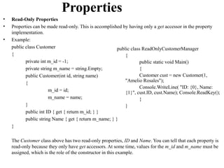 Properties
•   Read-Only Properties
•   Properties can be made read-only. This is accomplished by having only a get accessor in the property
    implementation.
•   Example:
    public class Customer                               public class ReadOnlyCustomerManager
    {                                                       {
           private int m_id = -1;                                   public static void Main()
           private string m_name = string.Empty;                    {
           public Customer(int id, string name)                     Customer cust = new Customer(1,
           {                                                "Amelio Rosales");
                                                                    Console.WriteLine( "ID: {0}, Name:
                       m_id = id;                           {1}", cust.ID, cust.Name); Console.ReadKey();
                       m_name = name;                               }
           }                                                }
           public int ID { get { return m_id; } }
           public string Name { get { return m_name; } }
    }

    The Customer class above has two read-only properties, ID and Name. You can tell that each property is
    read-only because they only have get accessors. At some time, values for the m_id and m_name must be
    assigned, which is the role of the constructor in this example.
 