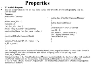 Properties
•   Write-Only Property
•   You can assign values to, but not read from, a write-only property. A write-only property only has
    a set accessor.
•   Example:
    public class Customer
                                                          • public class WriteOnlyCustomerManager
    {
                                                              {
    private int m_id = -1;
                                                              public static void Main()
    public int ID
                                                              {
    { set { m_id = value; } }
                                                              Customer cust = new Customer();
    private string m_name = string.Empty;
                                                              cust.ID = 1;
    public string Name { set { m_name = value; }
                                                              cust.Name = "Amelio Rosales";
    }                                                         cust.DisplayCustomerData();
    public void DisplayCustomerData()                         Console.ReadKey();
    {                                                         }
    Console.WriteLine("ID: {0}, Name: {1}",                   }
    m_id, m_name);
    }
    }
    This time, the get accessor is removed from the ID and Name properties of the Customer class, shown in
    above example. The set accessors have been added, assigning value to the backing store
    fields, m_id and m_name.
    The Main method of the WriteOnlyCustomerManager class instantiates the Customer class with a default
    constructor. Then it uses the ID andName properties of cust to set the m_id and m_name fields
    of cust to 1 and "Amelio Rosales", respectively. This invokes the set accessor of IDand Name properties
    from the cust instance.
 