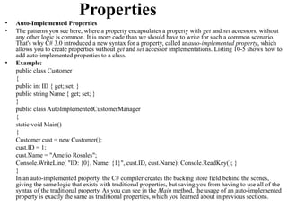 Properties
•   Auto-Implemented Properties
•   The patterns you see here, where a property encapsulates a property with get and set accessors, without
    any other logic is common. It is more code than we should have to write for such a common scenario.
    That's why C# 3.0 introduced a new syntax for a property, called anauto-implemented property, which
    allows you to create properties without get and set accessor implementations. Listing 10-5 shows how to
    add auto-implemented properties to a class.
•   Example:
    public class Customer
    {
    public int ID { get; set; }
    public string Name { get; set; }
    }
    public class AutoImplementedCustomerManager
    {
    static void Main()
    {
    Customer cust = new Customer();
    cust.ID = 1;
    cust.Name = "Amelio Rosales";
    Console.WriteLine( "ID: {0}, Name: {1}", cust.ID, cust.Name); Console.ReadKey(); }
    }
    In an auto-implemented property, the C# compiler creates the backing store field behind the scenes,
    giving the same logic that exists with traditional properties, but saving you from having to use all of the
    syntax of the traditional property. As you can see in the Main method, the usage of an auto-implemented
    property is exactly the same as traditional properties, which you learned about in previous sections.
 