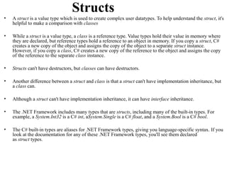 Structs
•   A struct is a value type which is used to create complex user datatypes. To help understand the struct, it's
    helpful to make a comparison with classes

•   While a struct is a value type, a class is a reference type. Value types hold their value in memory where
    they are declared, but reference types hold a reference to an object in memory. If you copy a struct, C#
    creates a new copy of the object and assigns the copy of the object to a separate struct instance.
    However, if you copy a class, C# creates a new copy of the reference to the object and assigns the copy
    of the reference to the separate class instance.

•   Structs can't have destructors, but classes can have destructors.

•   Another difference between a struct and class is that a struct can't have implementation inheritance, but
    a class can.

•   Although a struct can't have implementation inheritance, it can have interface inheritance.

•   The .NET Framework includes many types that are structs, including many of the built-in types. For
    example, a System.Int32 is a C# int, aSystem.Single is a C# float, and a System.Bool is a C# bool.

•   The C# built-in types are aliases for .NET Framework types, giving you language-specific syntax. If you
    look at the documentation for any of these .NET Framework types, you'll see them declared
    as struct types.
 