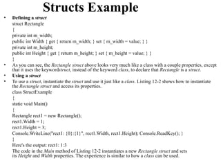 Structs Example
•   Defining a struct
    struct Rectangle
    {
    private int m_width;
    public int Width { get { return m_width; } set { m_width = value; } }
    private int m_height;
    public int Height { get { return m_height; } set { m_height = value; } }
    }
•   As you can see, the Rectangle struct above looks very much like a class with a couple properties, except
    that it uses the keywordstruct, instead of the keyword class, to declare that Rectangle is a struct.
•   Using a struct
•   To use a struct, instantiate the struct and use it just like a class. Listing 12-2 shows how to instantiate
    the Rectangle struct and access its properties.
    class StructExample
    {
    static void Main()
    {
    Rectangle rect1 = new Rectangle();
    rect1.Width = 1;
    rect1.Height = 3;
    Console.WriteLine("rect1: {0}:{1}", rect1.Width, rect1.Height); Console.ReadKey(); }
    }
    Here's the output: rect1: 1:3
    The code in the Main method of Listing 12-2 instantiates a new Rectangle struct and sets
    its Height and Width properties. The experience is similar to how a class can be used.
 