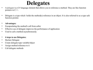 Delegates
•   A delegate is a C# language element that allows you to reference a method. They are like function
    pointers in C++.

•   Delegate is a type which holds the method(s) reference in an object. It is also referred to as a type safe
    function pointer.

•   Advantages:
•   Encapsulating the method's call from caller
•   Effective use of delegate improves the performance of application
•   Used to call a method asynchronously

•   4 steps to use Delegates:
•   Declare Delegate
•   Create delegate type variable/object
•   Assign method reference to it
•   Call delegate methods
 