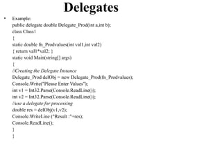 Delegates
•   Example:
    public delegate double Delegate_Prod(int a,int b);
    class Class1
    {
    static double fn_Prodvalues(int val1,int val2)
    { return val1*val2; }
    static void Main(string[] args)
    {
    //Creating the Delegate Instance
    Delegate_Prod delObj = new Delegate_Prod(fn_Prodvalues);
    Console.Write("Please Enter Values");
    int v1 = Int32.Parse(Console.ReadLine());
    int v2 = Int32.Parse(Console.ReadLine());
    //use a delegate for processing
    double res = delObj(v1,v2);
    Console.WriteLine ("Result :"+res);
    Console.ReadLine();
    }
    }
 
