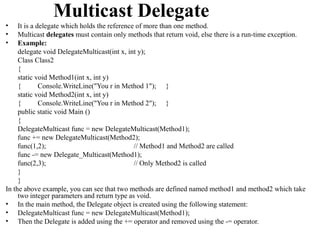 Multicast Delegate
•    It is a delegate which holds the reference of more than one method.
•    Multicast delegates must contain only methods that return void, else there is a run-time exception.
•    Example:
     delegate void DelegateMulticast(int x, int y);
     Class Class2
     {
     static void Method1(int x, int y)
     {        Console.WriteLine("You r in Method 1"); }
     static void Method2(int x, int y)
     {        Console.WriteLine("You r in Method 2"); }
     public static void Main ()
     {
     DelegateMulticast func = new DelegateMulticast(Method1);
     func += new DelegateMulticast(Method2);
     func(1,2);                                // Method1 and Method2 are called
     func -= new Delegate_Multicast(Method1);
     func(2,3);                                // Only Method2 is called
     }
     }
In the above example, you can see that two methods are defined named method1 and method2 which take
     two integer parameters and return type as void.
• In the main method, the Delegate object is created using the following statement:
• DelegateMulticast func = new DelegateMulticast(Method1);
• Then the Delegate is added using the += operator and removed using the -= operator.
 