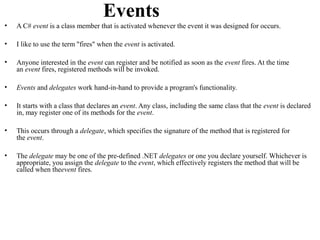 Events
•   A C# event is a class member that is activated whenever the event it was designed for occurs.

•   I like to use the term "fires" when the event is activated.

•   Anyone interested in the event can register and be notified as soon as the event fires. At the time
    an event fires, registered methods will be invoked.

•   Events and delegates work hand-in-hand to provide a program's functionality.

•   It starts with a class that declares an event. Any class, including the same class that the event is declared
    in, may register one of its methods for the event.

•   This occurs through a delegate, which specifies the signature of the method that is registered for
    the event.

•   The delegate may be one of the pre-defined .NET delegates or one you declare yourself. Whichever is
    appropriate, you assign the delegate to the event, which effectively registers the method that will be
    called when theevent fires.
 