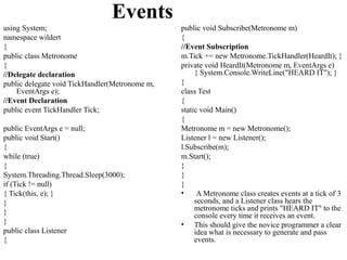 Events
using System;                                   public void Subscribe(Metronome m)
namespace wildert                               {
{                                               //Event Subscription
public class Metronome                          m.Tick += new Metronome.TickHandler(HeardIt); }
{                                               private void HeardIt(Metronome m, EventArgs e)
//Delegate declaration                               { System.Console.WriteLine("HEARD IT"); }
public delegate void TickHandler(Metronome m,   }
    EventArgs e);                               class Test
//Event Declaration                             {
public event TickHandler Tick;                  static void Main()
                                                {
public EventArgs e = null;                      Metronome m = new Metronome();
public void Start()                             Listener l = new Listener();
{                                               l.Subscribe(m);
while (true)                                    m.Start();
{                                               }
System.Threading.Thread.Sleep(3000);            }
if (Tick != null)                               }
{ Tick(this, e); }                              •     A Metronome class creates events at a tick of 3
}                                                    seconds, and a Listener class hears the
                                                     metronome ticks and prints "HEARD IT" to the
}                                                    console every time it receives an event.
}                                               • This should give the novice programmer a clear
public class Listener                                idea what is necessary to generate and pass
{                                                    events.
 
