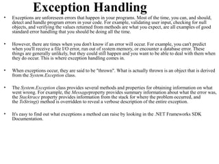 Exception Handling
•   Exceptions are unforeseen errors that happen in your programs. Most of the time, you can, and should,
    detect and handle program errors in your code. For example, validating user input, checking for null
    objects, and verifying the values returned from methods are what you expect, are all examples of good
    standard error handling that you should be doing all the time.

•   However, there are times when you don't know if an error will occur. For example, you can't predict
    when you'll receive a file I/O error, run out of system memory, or encounter a database error. These
    things are generally unlikely, but they could still happen and you want to be able to deal with them when
    they do occur. This is where exception handling comes in.

•   When exceptions occur, they are said to be "thrown". What is actually thrown is an object that is derived
    from the System.Exception class.

•   The System.Exception class provides several methods and properties for obtaining information on what
    went wrong. For example, the Messageproperty provides summary information about what the error was,
    the Stacktrace property provides information from the stack for where the problem occurred, and
    the ToString() method is overridden to reveal a verbose description of the entire exception.

•   It's easy to find out what exceptions a method can raise by looking in the .NET Frameworks SDK
    Documentation.
 