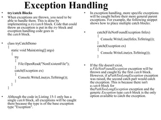 Exception Handling
•   try/catch Blocks                                    •   In exception handling, more specific exceptions
•   When exceptions are thrown, you need to be              will be caught before their more general parent
    able to handle them. This is done by                    exceptions. For example, the following snippet
    implementing a try/catch block. Code that could         shows how to place multiple catch blocks:
    throw an exception is put in the try block and
    exception handling code goes in                     •       catch(FileNotFoundException fnfex)
    the catch block.                                            {
                                                                  Console.WriteLine(fnfex.ToString());
•   class tryCatchDemo                                          }
    {                                                           catch(Exception ex)
       static void Main(string[] args)                          {
       {                                                          Console.WriteLine(ex.ToString());
          try                                                   }
          {
             File.OpenRead("NonExistentFile");          •   If the file doesn't exist,
          }                                                 a FileNotFoundException exception will be
          catch(Exception ex)                               thrown and caught by the first catch block.
          {                                                 However, if aPathTooLongException exception
             Console.WriteLine(ex.ToString());              was raised, the second catch part would catch
          }                                                 the exception. This is because there isn't
       }                                                    a catch block for
    }                                                       thePathTooLongException exception and the
                                                            generic Exception type catch block is the only
•   Although the code in Listing 15-1 only has a            option available to catch the exception.
    single catch block, all exceptions will be caught
    there because the type is of the base exception
    type "Exception".
 