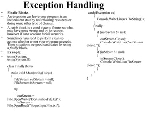 Exception Handling
•   Finally Blocks                                      catch(Exception ex)
•   An exception can leave your program in an               {
    inconsistent state by not releasing resources or           Console.WriteLine(ex.ToString());
    doing some other type of cleanup.                       }
•   A catch block is a good place to figure out what        finally
                                                            {
    may have gone wrong and try to recover,                    if (outStream != null)
    however it can't account for all scenarios.                {
•   Sometimes you need to perform clean up                        outStream.Close();
    actions whether or not your program succeeds.                 Console.WriteLine("outStream
    These situations are good candidates for using     closed.");
    a finally block.                                           }
•   Example:                                                   if (inStream != null)
•   using System;                                              {
    using System.IO;                                              inStream.Close();
                                                                  Console.WriteLine("inStream
    class FinallyDemo                                  closed.");
    {                                                          }
       static void Main(string[] args)                      }
       {                                                  }
          FileStream outStream = null;                 }
          FileStream inStream = null;
         try
         {
            outStream =
    File.OpenWrite("DestinationFile.txt");
            inStream =
    File.OpenRead("BogusInputFile.txt");
         }
 