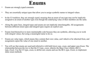Enums
•   Enums are strongly typed constants.

•   They are essentially unique types that allow you to assign symbolic names to integral values.

•   In the C# tradition, they are strongly typed, meaning that an enum of one type may not be implicitly
    assigned to an enum of another type even though the underlying value of their members are the same.

•   Along the same lines, integral types and enums are not implicitly interchangable. All assignments
    between different enum types and integral types require an explicit cast.

•   Enums lend themselves to more maintainable code because they are symbolic, allowing you to work
    with integral values, but using a meaningful name to do so.

•   Enums are value types, which means they contain their own value, can't inherit or be inherited from, and
    assignment copies the value of one enum to another.

•   You will see that enums are used and referred to with both lower case, enum, and upper case,Enum. The
    relationship between the two is that the C# type, enum, inherits the Base Class Library (BCL)
    type, Enum. Use the C# type, enum, to define new enums and use the BCL type, Enum, to implement
    static enum methods.
 